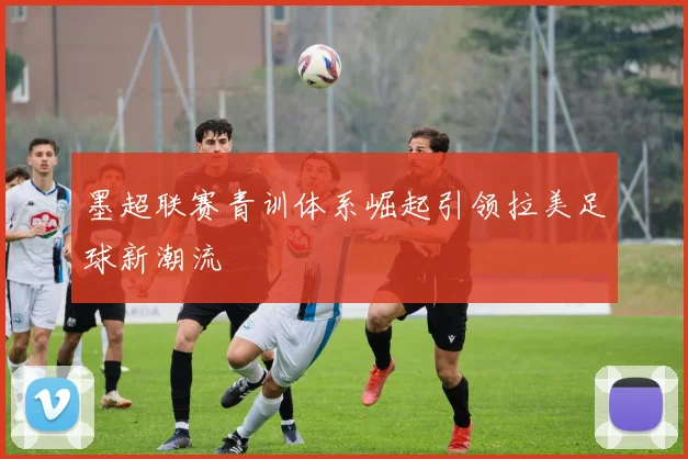 墨超联赛青训体系崛起引领拉美足球新潮流