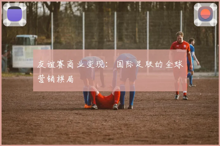 友谊赛商业变现：国际足联的全球营销棋局