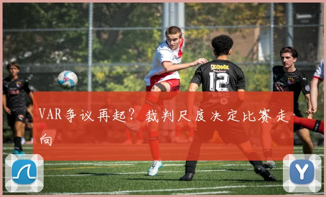 VAR争议再起？裁判尺度决定比赛走向