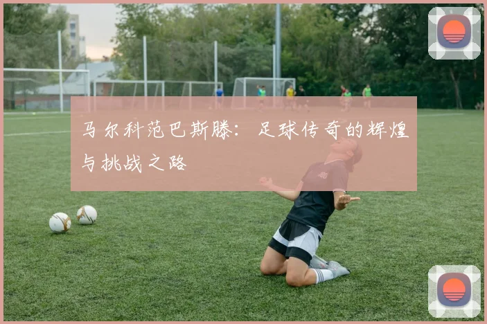 马尔科范巴斯滕：足球传奇的辉煌与挑战之路