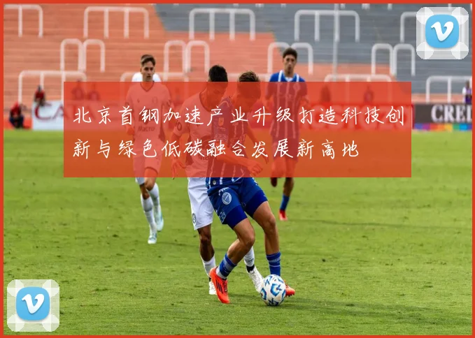 北京首钢加速产业升级打造科技创新与绿色低碳融合发展新高地