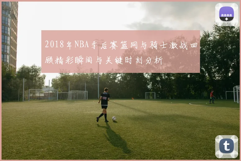 2018年NBA季后赛篮网与骑士激战回顾精彩瞬间与关键时刻分析