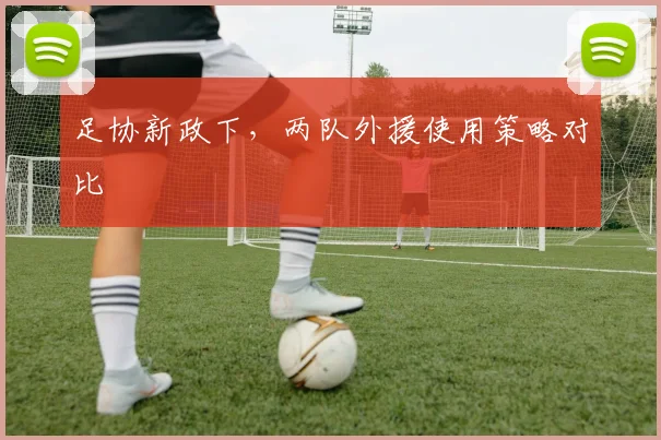 足协新政下，两队外援使用策略对比