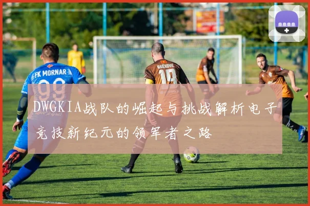 DWGKIA战队的崛起与挑战解析电子竞技新纪元的领军者之路
